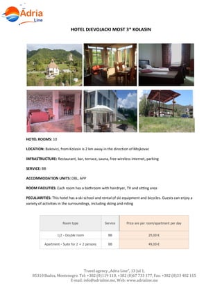 Travel agency „Adria Line”, 13 Jul 1,
85310 Budva, Montenegro Tel: +382 (0)119 110, +382 (0)67 733 177, Fax: +382 (0)33 402 115
E-mail: info@adrialine.me, Web: www.adrialine.me
HOTEL DJEVOJACKI MOST 3* KOLASIN
HOTEL ROOMS: 10
LOCATION: Bakovici, from Kolasin is 2 km away in the direction of Mojkovac
INFRASTRUCTURE: Restaurant, bar, terrace, sauna, free wireless internet, parking
SERVICE: BB
ACCOMMODATION UNITS: DBL, APP
ROOM FACILITIES: Each room has a bathroom with hairdryer, TV and sitting area
PECULIARITIES: This hotel has a ski school and rental of ski equipment and bicycles. Guests can enjoy a
variety of activities in the surroundings, including skiing and riding
Room type Service Price are per room/apartment per day
1/2 - Double room BB 29,00 €
Apartment - Suite for 2 + 2 persons BB 49,00 €
 