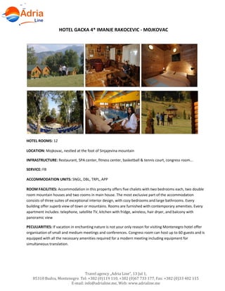 Travel agency „Adria Line”, 13 Jul 1,
85310 Budva, Montenegro Tel: +382 (0)119 110, +382 (0)67 733 177, Fax: +382 (0)33 402 115
E-mail: info@adrialine.me, Web: www.adrialine.me
HOTEL GACKA 4* IMANJE RAKOCEVIC - MOJKOVAC
HOTEL ROOMS: 12
LOCATION: Mojkovac, nestled at the foot of Sinjajevina mountain
INFRASTRUCTURE: Restaurant, SPA center, fitness center, basketball & tennis court, congress room...
SERVICE: FB
ACCOMMODATION UNITS: SNGL, DBL, TRPL, APP
ROOM FACILITIES: Accommodation in this property offers five chalets with two bedrooms each, two double
room mountain houses and two rooms in main house. The most exclusive part of the accommodation
consists of three suites of exceptional interior design, with cozy bedrooms and large bathrooms. Every
building offer superb view of town or mountains. Rooms are furnished with contemporary amenities. Every
apartment includes: telephone, satellite TV, kitchen with fridge, wireless, hair dryer, and balcony with
panoramic view
PECULIARITIES: If vacation in enchanting nature is not your only reason for visiting Montenegro hotel offer
organisation of small and medium meetings and conferences. Congress room can host up to 60 guests and is
equipped with all the necessary amenities required for a modern meeting including equipment for
simultaneous translation.
 