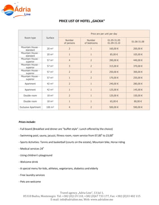 Travel agency „Adria Line”, 13 Jul 1,
85310 Budva, Montenegro Tel: +382 (0)119 110, +382 (0)67 733 177, Fax: +382 (0)33 402 115
E-mail: info@adrialine.me, Web: www.adrialine.me
PRICE LIST OF HOTEL „GACKA“
Room type Surface
Price are per unit per day
Number
of persons
Number
of bedrooms
01.05-31.05
01.09-15.10
01.06-31.08
Mountain House -
standard
20 m² 2 1 160,00 € 200,00 €
Mountain House -
standard
20 m² 1 1 85,00 € 105,00 €
Mountain House -
superior
57 m² 4 2 390,00 € 440,00 €
Mountain House -
superior
57 m² 3 2 315,00 € 370,00 €
Mountain House -
superior
57 m² 2 2 250,00 € 300,00 €
Mountain House -
superior
57 m² 1 2 170,00 € 250,00 €
Apartment 42 m² 2 1 240,00 € 280,00 €
Apartment 42 m² 1 1 125,00 € 145,00 €
Double room 18 m² 2 1 120,00 € 150,00 €
Double room 18 m² 1 1 65,00 € 80,00 €
Exclusive Apartment 100 m² 4 2 500,00 € 590,00 €
Prices include:
- Full board (Breakfast and dinner are "buffet style". Lunch offered by the choice)
- Swimming pool, sauna, jacuzzi, fitness room, room service from 07,00h
to 23,00h
- Sports Activities: Tennis and basketball (courts on the estate), Mountain bike, Horse riding
- Medical services 24h
- Using children's playground
- Welcome drink
- A special menu for kids, athletes, vegetarians, diabetics and elderly
- Free laundry services
- Pets are welcome
 