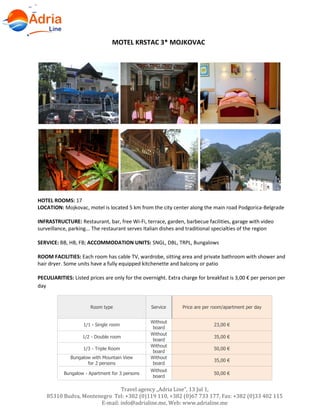 Travel agency „Adria Line”, 13 Jul 1,
85310 Budva, Montenegro Tel: +382 (0)119 110, +382 (0)67 733 177, Fax: +382 (0)33 402 115
E-mail: info@adrialine.me, Web: www.adrialine.me
MOTEL KRSTAC 3* MOJKOVAC
HOTEL ROOMS: 17
LOCATION: Mojkovac, motel is located 5 km from the city center along the main road Podgorica-Belgrade
INFRASTRUCTURE: Restaurant, bar, free Wi-Fi, terrace, garden, barbecue facilities, garage with video
surveillance, parking... The restaurant serves Italian dishes and traditional specialties of the region
SERVICE: BB, HB, FB; ACCOMMODATION UNITS: SNGL, DBL, TRPL, Bungalows
ROOM FACILITIES: Each room has cable TV, wardrobe, sitting area and private bathroom with shower and
hair dryer. Some units have a fully equipped kitchenette and balcony or patio
PECULIARITIES: Listed prices are only for the overnight. Extra charge for breakfast is 3,00 € per person per
day
Room type Service Price are per room/apartment per day
1/1 - Single room
Without
board
23,00 €
1/2 - Double room
Without
board
35,00 €
1/3 - Triple Room
Without
board
50,00 €
Bungalow with Mountain View
for 2 persons
Without
board
35,00 €
Bungalow - Apartment for 3 persons
Without
board
50,00 €
 