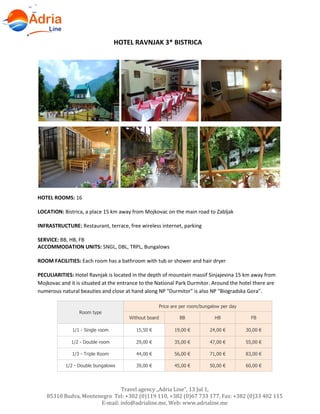 Travel agency „Adria Line”, 13 Jul 1,
85310 Budva, Montenegro Tel: +382 (0)119 110, +382 (0)67 733 177, Fax: +382 (0)33 402 115
E-mail: info@adrialine.me, Web: www.adrialine.me
HOTEL RAVNJAK 3* BISTRICA
HOTEL ROOMS: 16
LOCATION: Bistrica, a place 15 km away from Mojkovac on the main road to Zabljak
INFRASTRUCTURE: Restaurant, terrace, free wireless internet, parking
SERVICE: BB, HB, FB
ACCOMMODATION UNITS: SNGL, DBL, TRPL, Bungalows
ROOM FACILITIES: Each room has a bathroom with tub or shower and hair dryer
PECULIARITIES: Hotel Ravnjak is located in the depth of mountain massif Sinjajevina 15 km away from
Mojkovac and it is situated at the entrance to the National Park Durmitor. Around the hotel there are
numerous natural beauties and close at hand along NP "Durmitor" is also NP "Biogradska Gora".
Room type
Price are per room/bungalow per day
Without board BB HB FB
1/1 - Single room 15,50 € 19,00 € 24,00 € 30,00 €
1/2 - Double room 29,00 € 35,00 € 47,00 € 55,00 €
1/3 - Triple Room 44,00 € 56,00 € 71,00 € 83,00 €
1/2 - Double bungalows 39,00 € 45,00 € 50,00 € 60,00 €
 