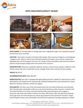 Travel agency „Adria Line”, 13 Jul 1,
85310 Budva, Montenegro Tel: +382 (0)119 110, +382 (0)67 733 177, Fax: +382 (0)33 402 115
E-mail: info@adrialine.me, Web: www.adrialine.me
HOTEL FOUR POINTS (LIPKA) 4* KOLASIN
HOTEL ROOMS: 72 This hotel offers 72 cottage-style rooms ranging from Single, Twin, Standard to Superior
and Executive rooms and Suites.
LOCATION: Hotel Lipka is situated in the Kolasin Municipality, 70 km away from Podgorica, on the Belgrade
- Podgorica road. Kolasin is close to one of the best examples of European natural reserve, national park
Biogradska Gora, the last European rain forest rich in water surfaces and endemic plant and animal species,
pastures and picturesque cottages where time stands still for centuries.
INFRASTRUCTURE: Restaurant, cocktail bar, lobby bar, pizzeria, summer terrace, elevator, conference room,
wellness center with sauna, Turkish bath, Jacuzzi, massage, fitness center, laundry, Ski room, parking...
SERVICE: BB, HB, FB
ACCOMMODATION UNITS: SNGL, DBL, APP
ROOM FACILITIES: Each room is equipped with high standard amenities: Satellite TV, internet access, direct-
dial telephone, full stocked mini bar, personal safe, individual heating control, smart card electronic system.
Bathroom: hairdryer, bathrobe, cosmetic set, slippers.
PECULIARITIES: The hotel is part of the international hotel chain Four Points by Sheraton since December
2016. We take pride in being able to offer you a view hard to beat by any other restaurant. Located on the
5th and the top floor of our hotel, restaurant Panorama offers precisely what its name suggests, a
panoramic view of the entire Kolasin and River Tara valley. With almost a 360° view, glass walls, balconies
and lounge areas, the restaurant gives you a birds-eye perspective of the spectacular mountains. A large
central fireplace creates a warm atmosphere and invites you to spend your evenings enjoying our national
 