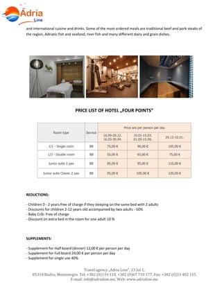 Travel agency „Adria Line”, 13 Jul 1,
85310 Budva, Montenegro Tel: +382 (0)119 110, +382 (0)67 733 177, Fax: +382 (0)33 402 115
E-mail: info@adrialine.me, Web: www.adrialine.me
and international cuisine and drinks. Some of the most ordered meals are traditional beef and pork steaks of
the region, Adriatic fish and seafood, river fish and many different dairy and grain dishes.
PRICE LIST OF HOTEL „FOUR POINTS“
Room type Service
Price are per person per day
16.09-20.12.
16.03-30.04.
10.01-15.03.
01.05-15.09.
20.12-10.01.
1/1 - Single room BB 75,00 € 90,00 € 105,00 €
1/2 - Double room BB 55,00 € 65,00 € 75,00 €
Junior suite 2 pax BB 85,00 € 95,00 € 110,00 €
Junior suite Classic 2 pax BB 95,00 € 105,00 € 120,00 €
REDUCTIONS:
- Children 0 - 2 years free of charge if they sleeping on the same bed with 2 adults
- Discounts for children 2-12 years old accompanied by two adults - 50%
- Baby Crib: Free of charge
- Discount on extra bed in the room for one adult 10 %
SUPPLEMENTS:
- Supplement for Half board (dinner) 12,00 € per person per day
- Supplement for Full board 24,00 € per person per day
- Supplement for single use 40%
 