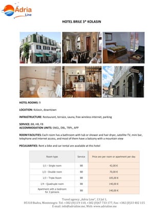 Travel agency „Adria Line”, 13 Jul 1,
85310 Budva, Montenegro Tel: +382 (0)119 110, +382 (0)67 733 177, Fax: +382 (0)33 402 115
E-mail: info@adrialine.me, Web: www.adrialine.me
HOTEL BRILE 3* KOLASIN
HOTEL ROOMS: 9
LOCATION: Kolasin, downtown
INFRASTRUCTURE: Restaurant, terrace, sauna, free wireless internet, parking
SERVICE: BB, HB, FB
ACCOMMODATION UNITS: SNGL, DBL, TRPL, APP
ROOM FACILITIES: Each room has a bathroom with tub or shower and hair dryer, satellite TV, mini bar,
telephone and internet access, and most of them have a balcony with a mountain view
PECULIARITIES: Rent a bike and car rental are available at this hotel
Room type Service Price are per room or apartment per day
1/1 - Single room BB 42,00 €
1/2 - Double room BB 70,00 €
1/3 - Triple Room BB 105,00 €
1/4 - Quadruple room BB 140,00 €
Apartment with a bedroom
for 3 persons
BB 140,00 €
 