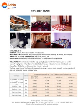 Travel agency „Adria Line”, 13 Jul 1,
85310 Budva, Montenegro Tel: +382 (0)119 110, +382 (0)67 733 177, Fax: +382 (0)33 402 115
E-mail: info@adrialine.me, Web: www.adrialine.me
HOTEL CILE 3* KOLASIN
HOTEL ROOMS: 15
LOCATION: Kolasin, distance about 500m from the center
INFRASTRUCTURE: Restaurant, Non-Smoking Rooms, Family Rooms, Heating, Ski Storage, Wi-Fi internet
SERVICE: BB, HB, FB; ACCOMMODATION UNITS: DBL, Studio, APP
ROOM FACILITIES: Each room has its own bathroom, TV, telephone and central heating
PECULIARITIES: The hotel restaurant offers high-quality European and national cuisine, and we would
especially highlight the Kolasin Boned Trout (stuffed with cheese and clotted cream). Hotel Guests can
choose from 15-20 different dishes each day (normal a la carte).
The hotel has all kinds of alcoholic and nonalcoholic beverages, and we would especially mention own brand
of brandy "KRALJICA" and the "VRANAC" wine
Room type Service
Price are per person per day - price in apartments are for daily rental
25.12-30.12.
03.01-23.01.
24.01-27.02. 28.02-01.04. 01.04-01-10.
1/2 Double & 1/3 Triple
room
BB 25,00 € 23,00 € 23,00 € 25,00 €
1/2 Double & 1/3 Triple
room
HB 31,00 € 28,00 € 28,00 € 28,00 €
Studio for 2 pax BB 60,00 € 55,00 € 55,00 € 60,00 €
Studio for 3 pax BB 70,00 € 60,00 € 60,00 € 70,00 €
Apartment 3 pax BB 80,00 € 70,00 € 70,00 € 80,00 €
Apartment 4 pax BB 100,00 € 90,00 € 80,00 € 100,00 €
 