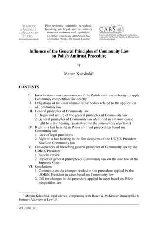 Influence of the General Principles of Community Law
                     on Polish Antitrust Procedure
                                           by

                                  Marcin Kolasiński*


CONTENTS

       I.     Introduction - new competences of the Polish antitrust authority to apply
              Community competition law directly
       II.    Obligations of national administrative bodies related to the application
              of Community law
       III.   General principles of Community law
              1. Origin and nature of the general principles of Community law
              2. General principles of Community law identified in antitrust cases;
                 right to a fair hearing (guaranteed by the statement of objections)
       IV.    Right to a fair hearing in Polish antitrust proceedings based on
              Community law
              1. Lack of legal provisions
              2. Right to a fair hearing in the first decisions of the UOKiK President
                 based on Community law
       V.     Consequences of breaching general principles of Community law by the
              UOKiK President
              1. Judicial review
              2. Impact of general principles of Community law on the case law of the
                 Supreme Court
       VI.    Conclusions
              1. Comments on the changes needed in the procedure applied by the
                 UOKiK President in cases based on Community law
              2. Call for changes in the procedure applied in cases based on Polish
                 competition law


   * Marcin Kolasiński, legal advisor, cooperating with Baker & McKenzie Gruszczyński &

Partners Attorneys at Law LP.

Vol. 2010, 3(3)
 