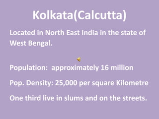 Kolkata(Calcutta)
Located in North East India in the state of
West Bengal.
Population: approximately 16 million
Pop. Density: 25,000 per square Kilometre
One third live in slums and on the streets.
 