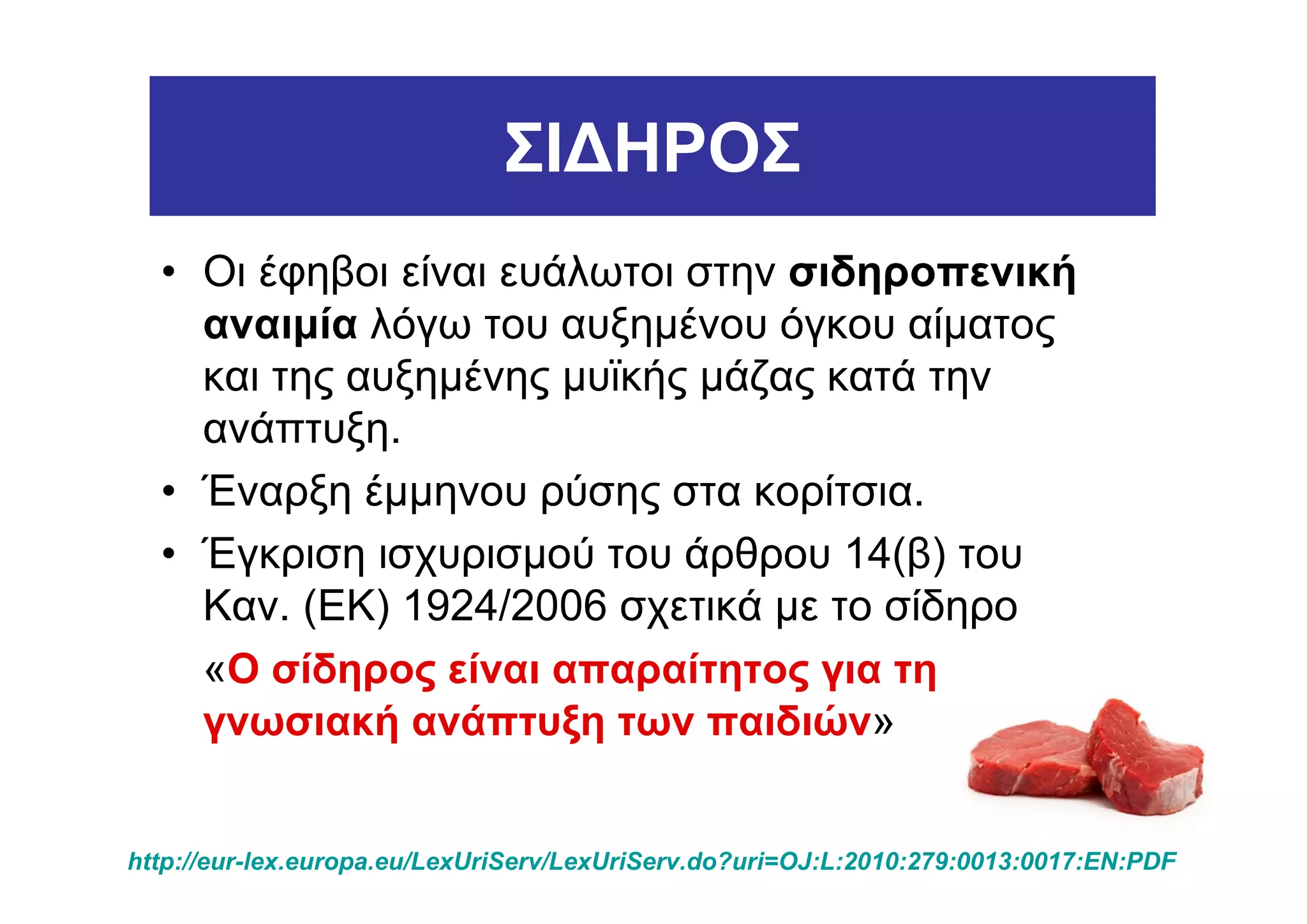 ΣΙ∆ΗΡΟΣ
  • Οι έφηβοι είναι ευάλωτοι στην σιδηροπενική
    αναιµία λόγω του αυξηµένου όγκου αίµατος
    και της αυξηµένης µυϊκής µάζας κατά την
    ανάπτυξη.
  • Έναρξη έµµηνου ρύσης στα κορίτσια.
  • Έγκριση ισχυρισµού του άρθρου 14(β) του
    Καν. (ΕΚ) 1924/2006 σχετικά µε το σίδηρο
    «Ο σίδηρος είναι απαραίτητος για τη
    γνωσιακή ανάπτυξη των παιδιών»


http://eur-lex.europa.eu/LexUriServ/LexUriServ.do?uri=OJ:L:2010:279:0013:0017:EN:PDF
 