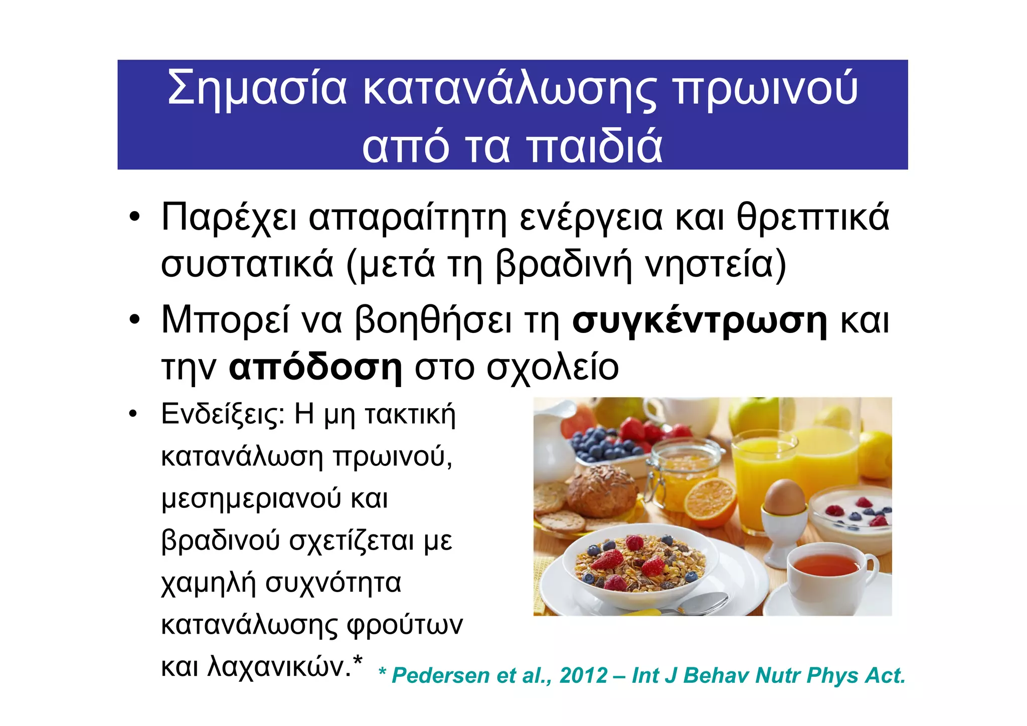 Σηµασία κατανάλωσης πρωινού
           από τα παιδιά
• Παρέχει απαραίτητη ενέργεια και θρεπτικά
  συστατικά (µετά τη βραδινή νηστεία)
• Μπορεί να βοηθήσει τη συγκέντρωση και
  την απόδοση στο σχολείο
• Ενδείξεις: Η µη τακτική
  κατανάλωση πρωινού,
  µεσηµεριανού και
  βραδινού σχετίζεται µε
  χαµηλή συχνότητα
  κατανάλωσης φρούτων
  και λαχανικών.* * Pedersen et al., 2012 – Int J Behav Nutr Phys Act.
 
