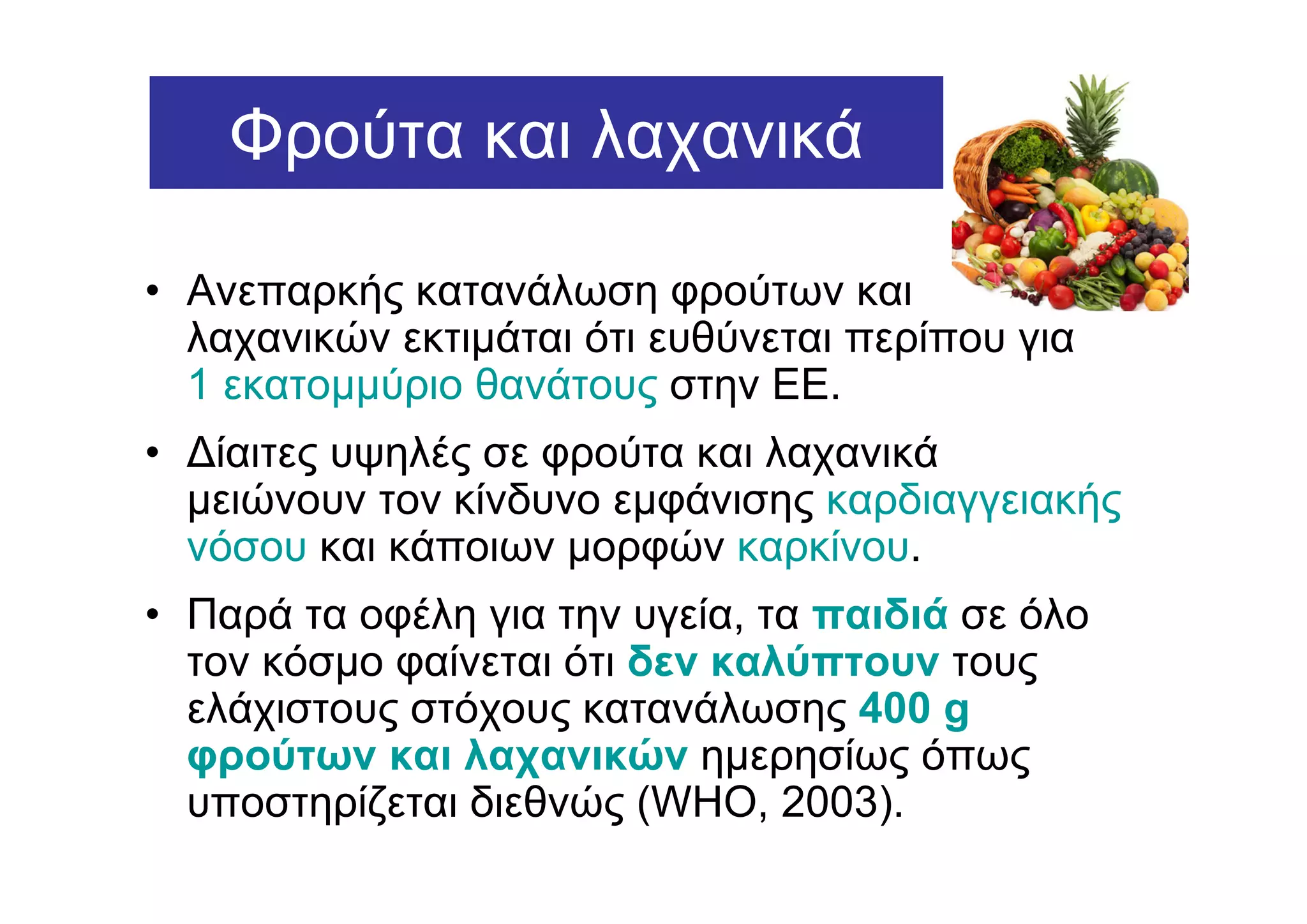 Φρούτα και λαχανικά

• Ανεπαρκής κατανάλωση φρούτων και
  λαχανικών εκτιµάται ότι ευθύνεται περίπου για
  1 εκατοµµύριο θανάτους στην ΕΕ.
• ∆ίαιτες υψηλές σε φρούτα και λαχανικά
  µειώνουν τον κίνδυνο εµφάνισης καρδιαγγειακής
  νόσου και κάποιων µορφών καρκίνου.
• Παρά τα οφέλη για την υγεία, τα παιδιά σε όλο
  τον κόσµο φαίνεται ότι δεν καλύπτουν τους
  ελάχιστους στόχους κατανάλωσης 400 g
  φρούτων και λαχανικών ηµερησίως όπως
  υποστηρίζεται διεθνώς (WHO, 2003).
 