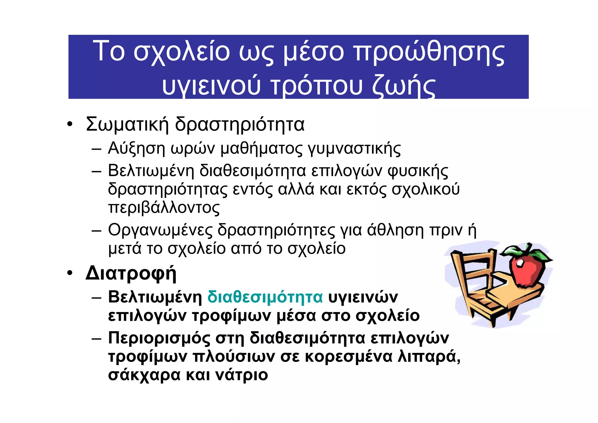 Το σχολείο ως µέσο προώθησης
       υγιεινού τρόπου ζωής
• Σωµατική δραστηριότητα
  – Αύξηση ωρών µαθήµατος γυµναστικής
  – Βελτιωµένη διαθεσιµότητα επιλογών φυσικής
    δραστηριότητας εντός αλλά και εκτός σχολικού
    περιβάλλοντος
  – Οργανωµένες δραστηριότητες για άθληση πριν ή
    µετά το σχολείο από το σχολείο
• ∆ιατροφή
  – Βελτιωµένη διαθεσιµότητα υγιεινών
    επιλογών τροφίµων µέσα στο σχολείο
  – Περιορισµός στη διαθεσιµότητα επιλογών
    τροφίµων πλούσιων σε κορεσµένα λιπαρά,
    σάκχαρα και νάτριο
 