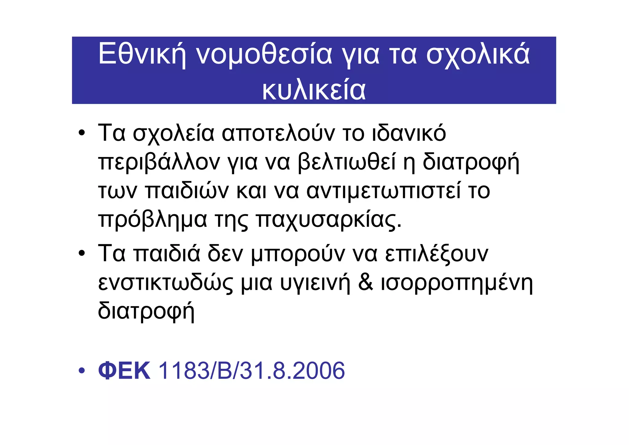 Εθνική νοµοθεσία για τα σχολικά
            κυλικεία
• Τα σχολεία αποτελούν το ιδανικό
  περιβάλλον για να βελτιωθεί η διατροφή
  των παιδιών και να αντιµετωπιστεί το
  πρόβληµα της παχυσαρκίας.
• Τα παιδιά δεν µπορούν να επιλέξουν
  ενστικτωδώς µια υγιεινή & ισορροπηµένη
  διατροφή

• ΦΕΚ 1183/B/31.8.2006
 