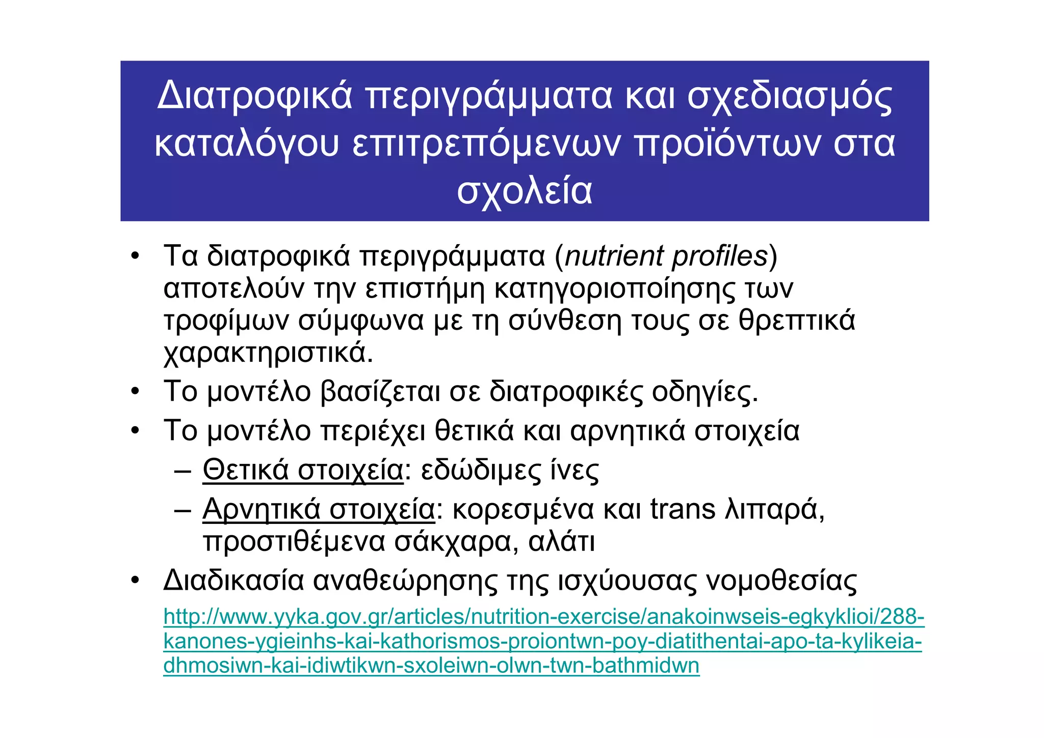 ∆ιατροφικά περιγράµµατα και σχεδιασµός
 καταλόγου επιτρεπόµενων προϊόντων στα
                 σχολεία
• Τα διατροφικά περιγράµµατα (nutrient profiles)
  αποτελούν την επιστήµη κατηγοριοποίησης των
  τροφίµων σύµφωνα µε τη σύνθεση τους σε θρεπτικά
  χαρακτηριστικά.
• Το µοντέλο βασίζεται σε διατροφικές οδηγίες.
• Το µοντέλο περιέχει θετικά και αρνητικά στοιχεία
   – Θετικά στοιχεία: εδώδιµες ίνες
   – Αρνητικά στοιχεία: κορεσµένα και trans λιπαρά,
     προστιθέµενα σάκχαρα, αλάτι
• ∆ιαδικασία αναθεώρησης της ισχύουσας νοµοθεσίας
  http://www.yyka.gov.gr/articles/nutrition-exercise/anakoinwseis-egkyklioi/288-
  kanones-ygieinhs-kai-kathorismos-proiontwn-poy-diatithentai-apo-ta-kylikeia-
  dhmosiwn-kai-idiwtikwn-sxoleiwn-olwn-twn-bathmidwn
 