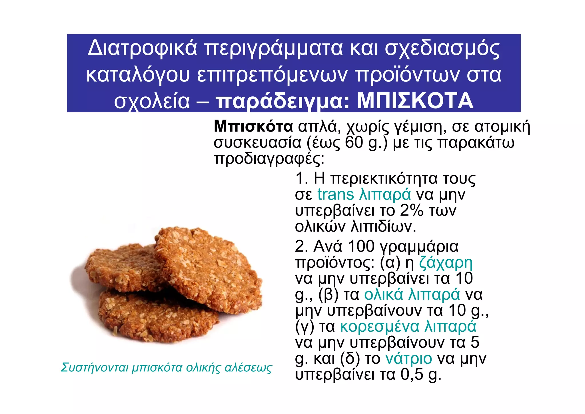 ∆ιατροφικά περιγράµµατα και σχεδιασµός
   καταλόγου επιτρεπόµενων προϊόντων στα
     σχολεία – παράδειγµα: ΜΠΙΣΚΟΤΑ
                          Μπισκότα απλά, χωρίς γέµιση, σε ατοµική
                          συσκευασία (έως 60 g.) µε τις παρακάτω
                          προδιαγραφές:
                                    1. Η περιεκτικότητα τους
                                    σε trans λιπαρά να µην
                                    υπερβαίνει το 2% των
                                    ολικών λιπιδίων.
                                    2. Ανά 100 γραµµάρια
                                    προϊόντος: (α) η ζάχαρη
                                    να µην υπερβαίνει τα 10
                                    g., (β) τα ολικά λιπαρά να
                                    µην υπερβαίνουν τα 10 g.,
                                    (γ) τα κορεσµένα λιπαρά
                                    να µην υπερβαίνουν τα 5
Συστήνονται µπισκότα ολικής αλέσεως
                                    g. και (δ) το νάτριο να µην
                                    υπερβαίνει τα 0,5 g.
 
