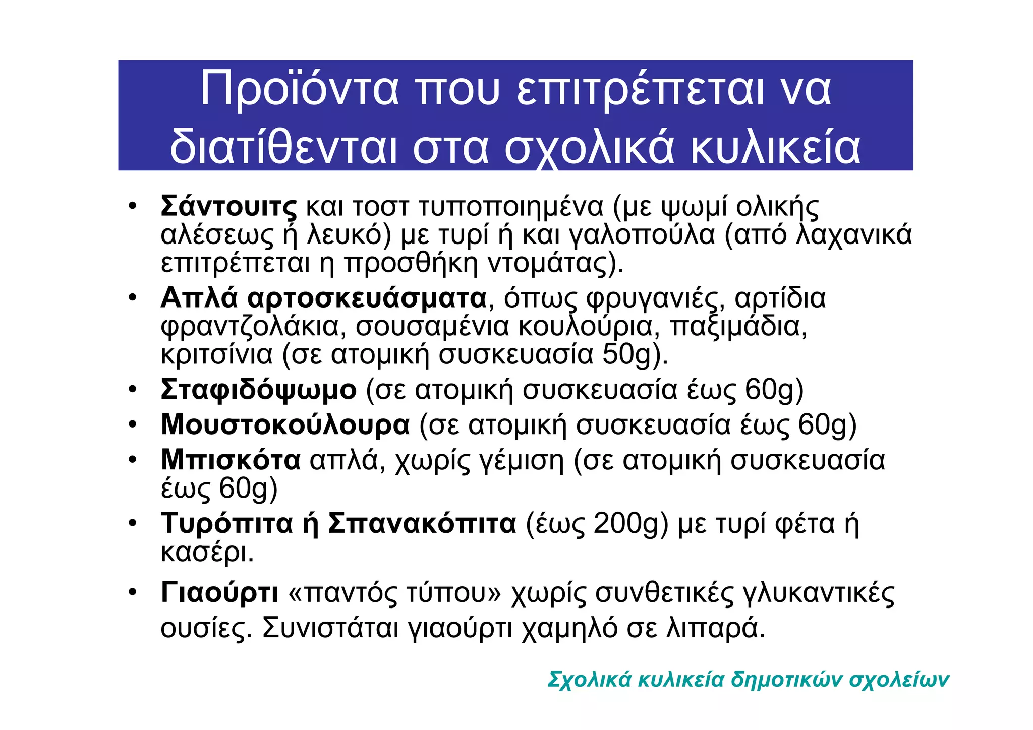 Προϊόντα που επιτρέπεται να
   διατίθενται στα σχολικά κυλικεία
• Σάντουιτς και τοστ τυποποιηµένα (µε ψωµί ολικής
  αλέσεως ή λευκό) µε τυρί ή και γαλοπούλα (από λαχανικά
  επιτρέπεται η προσθήκη ντοµάτας).
• Απλά αρτοσκευάσµατα, όπως φρυγανιές, αρτίδια
  φραντζολάκια, σουσαµένια κουλούρια, παξιµάδια,
  κριτσίνια (σε ατοµική συσκευασία 50g).
• Σταφιδόψωµο (σε ατοµική συσκευασία έως 60g)
• Μουστοκούλουρα (σε ατοµική συσκευασία έως 60g)
• Μπισκότα απλά, χωρίς γέµιση (σε ατοµική συσκευασία
  έως 60g)
• Τυρόπιτα ή Σπανακόπιτα (έως 200g) µε τυρί φέτα ή
  κασέρι.
• Γιαούρτι «παντός τύπου» χωρίς συνθετικές γλυκαντικές
  ουσίες. Συνιστάται γιαούρτι χαµηλό σε λιπαρά.
                             Σχολικά κυλικεία δηµοτικών σχολείων
 
