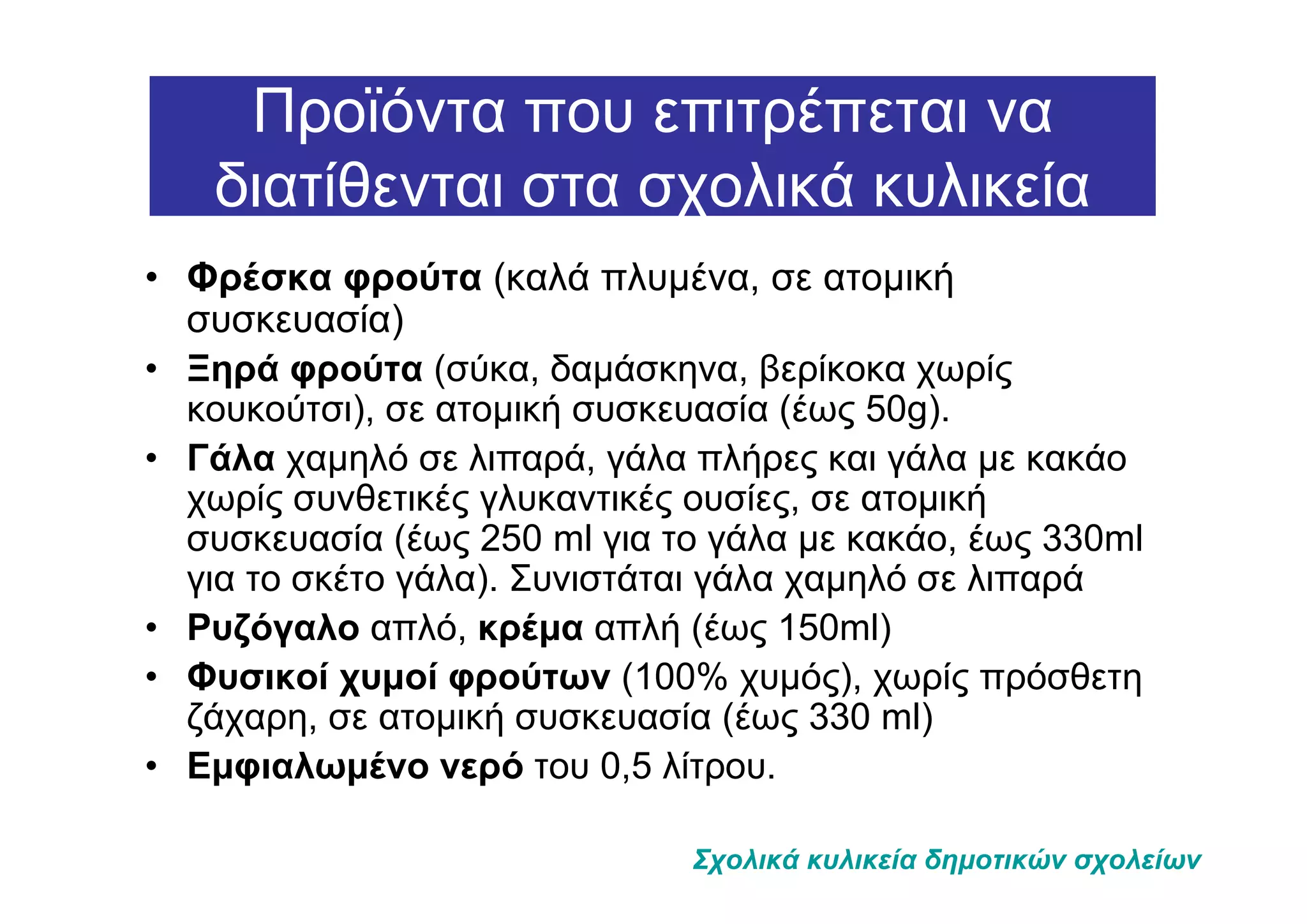 Προϊόντα που επιτρέπεται να
   διατίθενται στα σχολικά κυλικεία
• Φρέσκα φρούτα (καλά πλυµένα, σε ατοµική
  συσκευασία)
• Ξηρά φρούτα (σύκα, δαµάσκηνα, βερίκοκα χωρίς
  κουκούτσι), σε ατοµική συσκευασία (έως 50g).
• Γάλα χαµηλό σε λιπαρά, γάλα πλήρες και γάλα µε κακάο
  χωρίς συνθετικές γλυκαντικές ουσίες, σε ατοµική
  συσκευασία (έως 250 ml για το γάλα µε κακάο, έως 330ml
  για το σκέτο γάλα). Συνιστάται γάλα χαµηλό σε λιπαρά
• Ρυζόγαλο απλό, κρέµα απλή (έως 150ml)
• Φυσικοί χυµοί φρούτων (100% χυµός), χωρίς πρόσθετη
  ζάχαρη, σε ατοµική συσκευασία (έως 330 ml)
• Εµφιαλωµένο νερό του 0,5 λίτρου.

                              Σχολικά κυλικεία δηµοτικών σχολείων
 