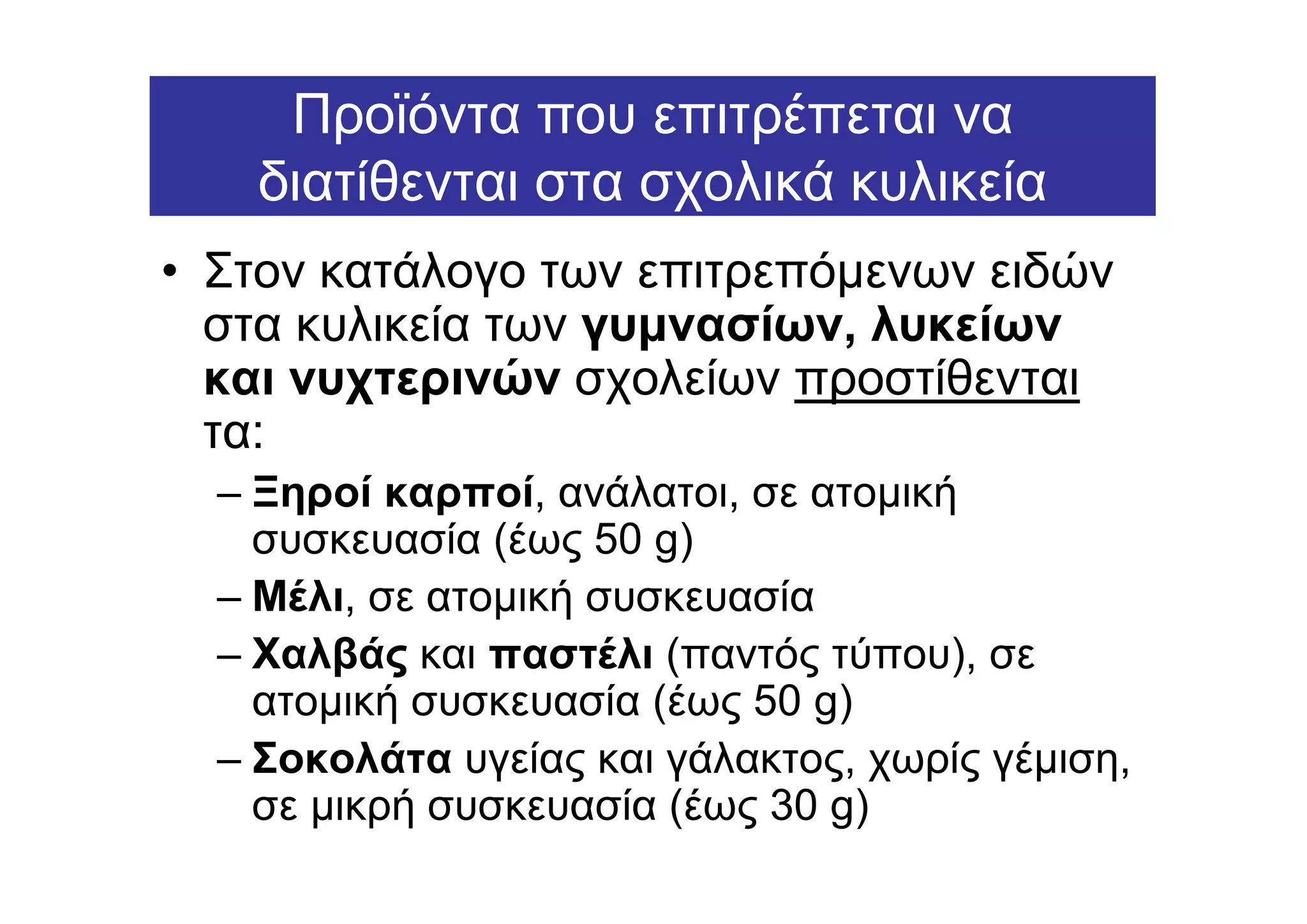 Προϊόντα που επιτρέπεται να
    διατίθενται στα σχολικά κυλικεία
• Στον κατάλογο των επιτρεπόµενων ειδών
  στα κυλικεία των γυµνασίων, λυκείων
  και νυχτερινών σχολείων προστίθενται
  τα:
  – Ξηροί καρποί, ανάλατοι, σε ατοµική
    συσκευασία (έως 50 g)
  – Μέλι, σε ατοµική συσκευασία
  – Χαλβάς και παστέλι (παντός τύπου), σε
    ατοµική συσκευασία (έως 50 g)
  – Σοκολάτα υγείας και γάλακτος, χωρίς γέµιση,
    σε µικρή συσκευασία (έως 30 g)
 
