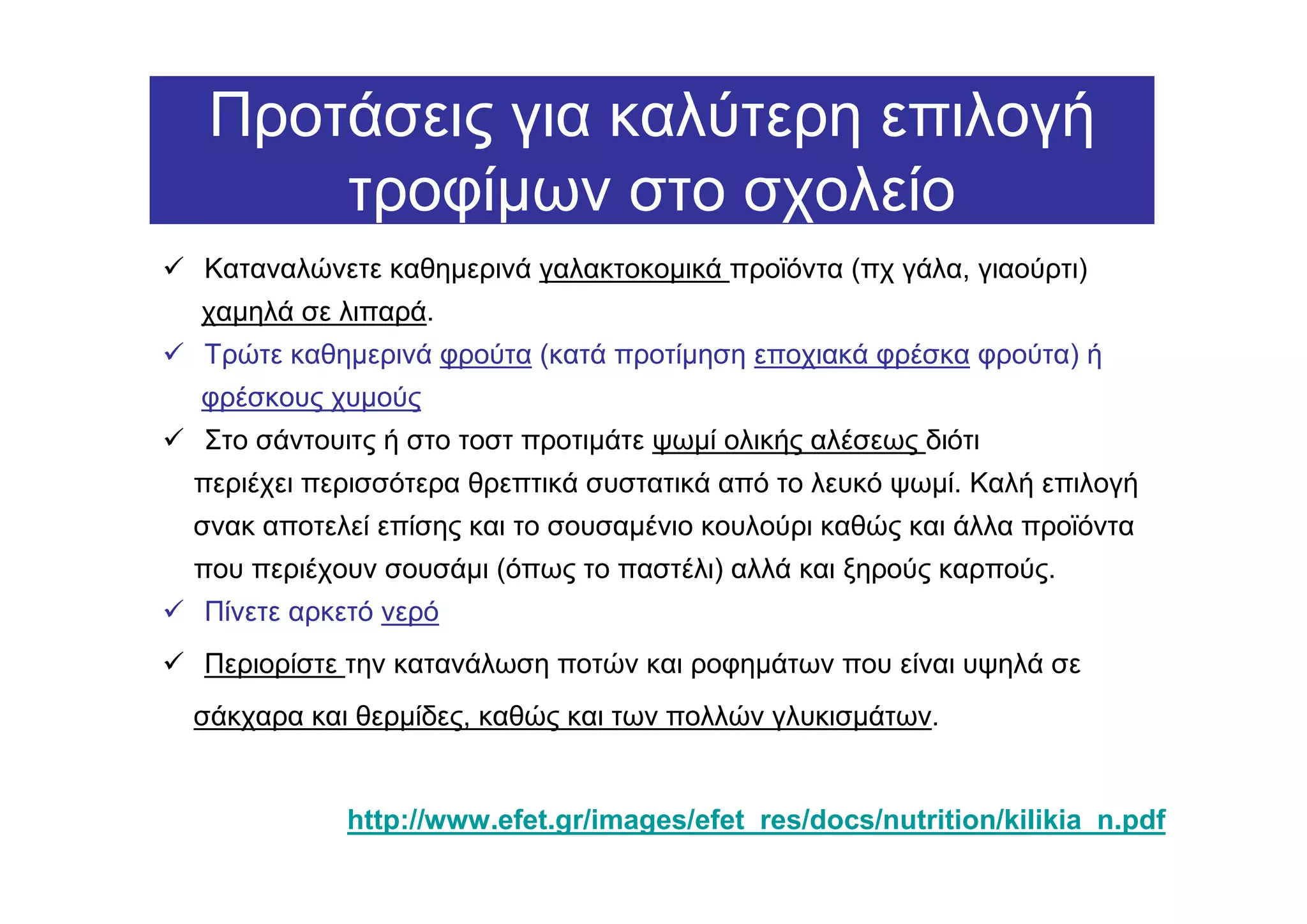 Προτάσεις για καλύτερη επιλογή
     τροφίµων στο σχολείο
Καταναλώνετε καθηµερινά γαλακτοκοµικά προϊόντα (πχ γάλα, γιαούρτι)
χαµηλά σε λιπαρά.
Τρώτε καθηµερινά φρούτα (κατά προτίµηση εποχιακά φρέσκα φρούτα) ή
φρέσκους χυµούς
Στo σάντουιτς ή στο τοστ προτιµάτε ψωµί ολικής αλέσεως διότι
περιέχει περισσότερα θρεπτικά συστατικά από το λευκό ψωµί. Καλή επιλογή
σνακ αποτελεί επίσης και το σουσαµένιο κουλούρι καθώς και άλλα προϊόντα
που περιέχουν σουσάµι (όπως το παστέλι) αλλά και ξηρούς καρπούς.
Πίνετε αρκετό νερό
Περιορίστε την κατανάλωση ποτών και ροφηµάτων που είναι υψηλά σε
σάκχαρα και θερµίδες, καθώς και των πολλών γλυκισµάτων.


           http://www.efet.gr/images/efet_res/docs/nutrition/kilikia_n.pdf
 