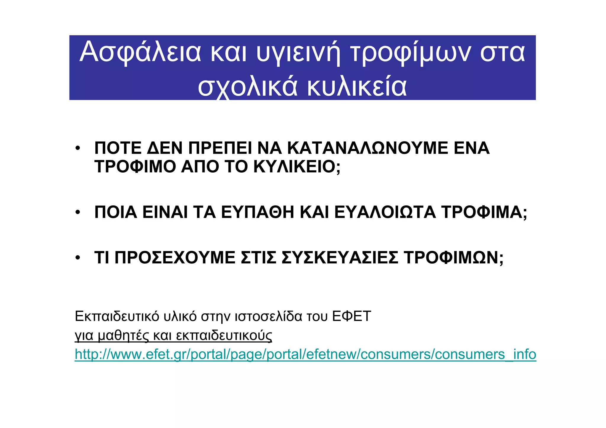 Ασφάλεια και υγιεινή τροφίµων στα
        σχολικά κυλικεία

• ΠΟΤΕ ∆ΕΝ ΠΡΕΠΕΙ ΝΑ ΚΑΤΑΝΑΛ ΝΟΥΜΕ ΕΝΑ
  ΤΡΟΦΙΜΟ ΑΠΟ ΤΟ ΚΥΛΙΚΕΙΟ;

• ΠΟΙΑ ΕΙΝΑΙ ΤΑ ΕΥΠΑΘΗ ΚΑΙ ΕΥΑΛΟΙ ΤΑ ΤΡΟΦΙΜΑ;

• ΤΙ ΠΡΟΣΕΧΟΥΜΕ ΣΤΙΣ ΣΥΣΚΕΥΑΣΙΕΣ ΤΡΟΦΙΜ Ν;


Εκπαιδευτικό υλικό στην ιστοσελίδα του ΕΦΕΤ
για µαθητές και εκπαιδευτικούς
http://www.efet.gr/portal/page/portal/efetnew/consumers/consumers_info
 