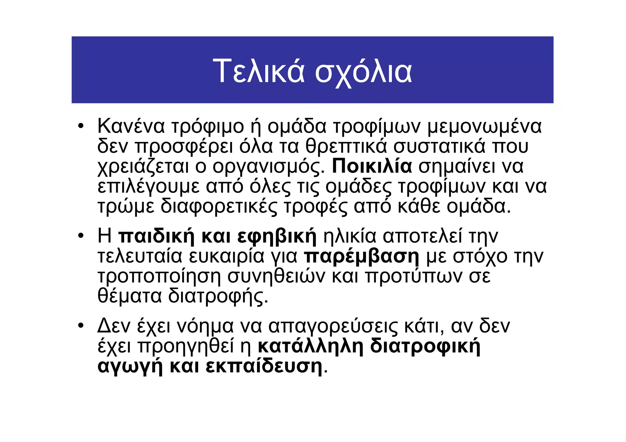 Τελικά σχόλια
• Κανένα τρόφιµο ή οµάδα τροφίµων µεµονωµένα
  δεν προσφέρει όλα τα θρεπτικά συστατικά που
  χρειάζεται ο οργανισµός. Ποικιλία σηµαίνει να
  επιλέγουµε από όλες τις οµάδες τροφίµων και να
  τρώµε διαφορετικές τροφές από κάθε οµάδα.
• Η παιδική και εφηβική ηλικία αποτελεί την
  τελευταία ευκαιρία για παρέµβαση µε στόχο την
  τροποποίηση συνηθειών και προτύπων σε
  θέµατα διατροφής.
• ∆εν έχει νόηµα να απαγορεύσεις κάτι, αν δεν
  έχει προηγηθεί η κατάλληλη διατροφική
  αγωγή και εκπαίδευση.
 