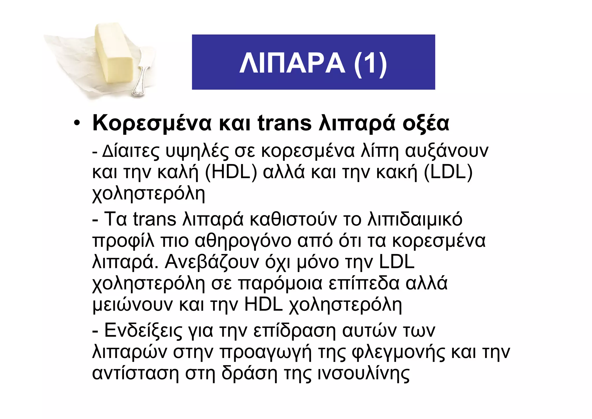 ΛΙΠΑΡΑ (1)

• Κορεσµένα και trans λιπαρά οξέα
 - ∆ίαιτες υψηλές σε κορεσµένα λίπη αυξάνουν
 και την καλή (HDL) αλλά και την κακή (LDL)
 χοληστερόλη
 - Τα trans λιπαρά καθιστούν το λιπιδαιµικό
 προφίλ πιο αθηρογόνο από ότι τα κορεσµένα
 λιπαρά. Ανεβάζουν όχι µόνο την LDL
 χοληστερόλη σε παρόµοια επίπεδα αλλά
 µειώνουν και την HDL χοληστερόλη
 - Ενδείξεις για την επίδραση αυτών των
 λιπαρών στην προαγωγή της φλεγµονής και την
 αντίσταση στη δράση της ινσουλίνης
 