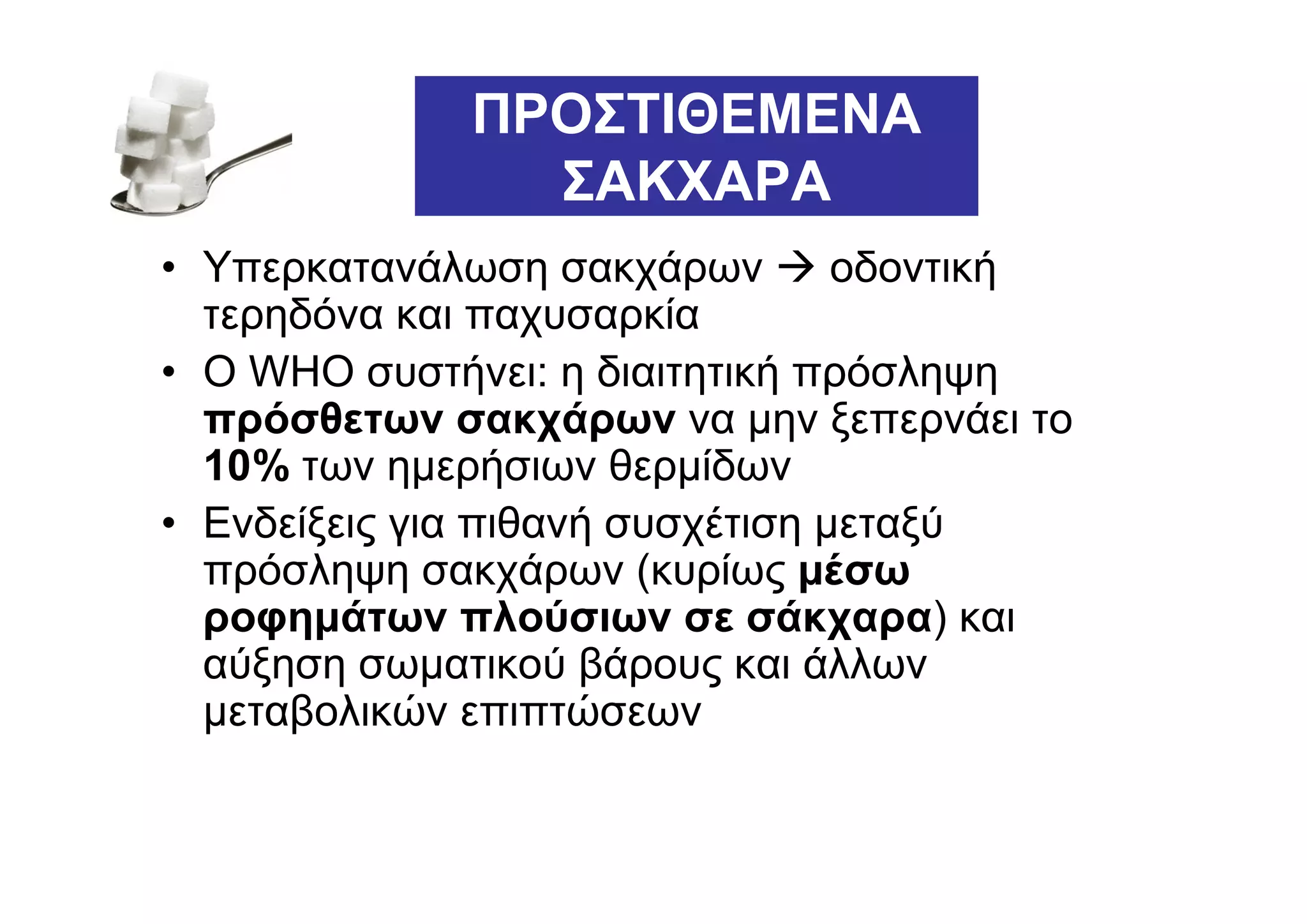ΠΡΟΣΤΙΘΕΜΕΝΑ
                ΣΑΚΧΑΡΑ
• Υπερκατανάλωση σακχάρων         οδοντική
  τερηδόνα και παχυσαρκία
• Ο WHO συστήνει: η διαιτητική πρόσληψη
  πρόσθετων σακχάρων να µην ξεπερνάει το
  10% των ηµερήσιων θερµίδων
• Ενδείξεις για πιθανή συσχέτιση µεταξύ
  πρόσληψη σακχάρων (κυρίως µέσω
  ροφηµάτων πλούσιων σε σάκχαρα) και
  αύξηση σωµατικού βάρους και άλλων
  µεταβολικών επιπτώσεων
 