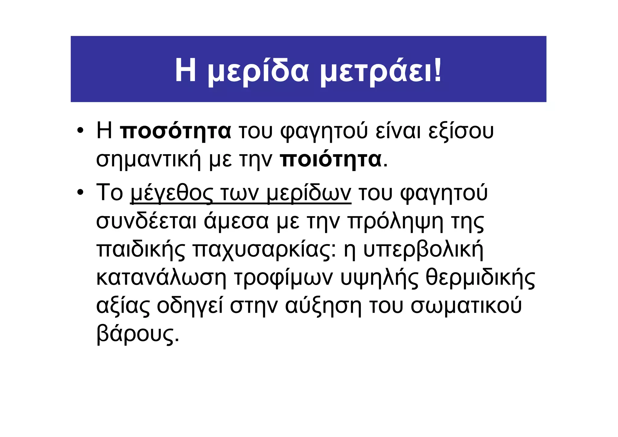 Η µερίδα µετράει!
• Η ποσότητα του φαγητού είναι εξίσου
  σηµαντική µε την ποιότητα.
• Το µέγεθος των µερίδων του φαγητού
  συνδέεται άµεσα µε την πρόληψη της
  παιδικής παχυσαρκίας: η υπερβολική
  κατανάλωση τροφίµων υψηλής θερµιδικής
  αξίας οδηγεί στην αύξηση του σωµατικού
  βάρους.
 