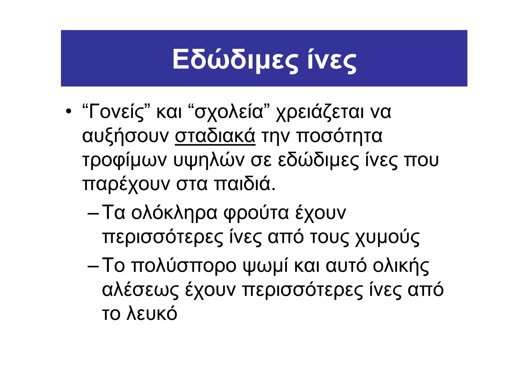Εδώδιµες ίνες
• “Γονείς” και “σχολεία” χρειάζεται να
  αυξήσουν σταδιακά την ποσότητα
  τροφίµων υψηλών σε εδώδιµες ίνες που
  παρέχουν στα παιδιά.
   – Τα ολόκληρα φρούτα έχουν
     περισσότερες ίνες από τους χυµούς
   – Το πολύσπορο ψωµί και αυτό ολικής
     αλέσεως έχουν περισσότερες ίνες από
     το λευκό
 