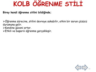 KOLB ÖĞRENME STĠLĠ
Birey kendi öğrenme stilini bildiğinde;
Öğrenme sürecine, stilini devreye sokabilir, etkin bir sorun çözücü
durumuna gelir.
Kendine güveni artar.
Etkili ve baĢarılı öğrenme gerçekleĢir.
12
 