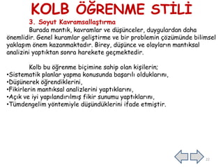 KOLB ÖĞRENME STĠLĠ
3. Soyut Kavramsallaştırma
Burada mantık, kavramlar ve düĢünceler, duygulardan daha
önemlidir. Genel kuramlar geliĢtirme ve bir problemin çözümünde bilimsel
yaklaĢım önem kazanmaktadır. Birey, düĢünce ve olayların mantıksal
analizini yaptıktan sonra harekete geçmektedir.
Kolb bu öğrenme biçimine sahip olan kiĢilerin;
•Sistematik planlar yapma konusunda baĢarılı olduklarını,
•DüĢünerek öğrendiklerini,
•Fikirlerin mantıksal analizlerini yaptıklarını,
•Açık ve iyi yapılandırılmıĢ fikir sunumu yaptıklarını,
•Tümdengelim yöntemiyle düĢündüklerini ifade etmiĢtir.
22
 