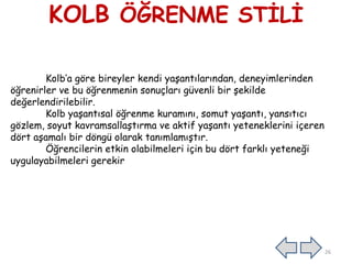 KOLB ÖĞRENME STĠLĠ
Kolb’a göre bireyler kendi yaĢantılarından, deneyimlerinden
öğrenirler ve bu öğrenmenin sonuçları güvenli bir Ģekilde
değerlendirilebilir.
Kolb yaĢantısal öğrenme kuramını, somut yaĢantı, yansıtıcı
gözlem, soyut kavramsallaĢtırma ve aktif yaĢantı yeteneklerini içeren
dört aĢamalı bir döngü olarak tanımlamıĢtır.
Öğrencilerin etkin olabilmeleri için bu dört farklı yeteneği
uygulayabilmeleri gerekir
26
 