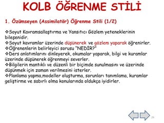 KOLB ÖĞRENME STĠLĠ
1. Özümseyen (Assimilatör) Öğrenme Stili (1/2)
Soyut KavramsallaĢtırma ve Yansıtıcı Gözlem yeteneklerinin
bileĢenidir.
Soyut kavramlar üzerinde düĢünerek ve gözlem yaparak öğrenirler.
Öğrenenlerin belirleyici sorusu “NEDĠR?”
Ders anlatımlarını dinleyerek, okumalar yaparak, bilgi ve kuramlar
üzerinde düĢünerek öğrenmeyi severler.
Bilgilerin mantıklı ve düzenli bir biçimde sunulmasını ve üzerinde
düĢünmek için zaman verilmesini isterler.
Planlama yapma,modeller oluĢturma, sorunları tanımlama, kuramlar
geliĢtirme ve sabırlı olma konularında oldukça iyidirler.
29
 