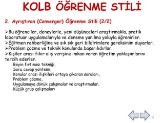 KOLB ÖĞRENME STĠLĠ
2. Ayrıştıran (Converger) Öğrenme Stili (2/2)
Bu öğrenciler, deneylerle, yeni düĢünceleri araĢtırmakla, pratik
laboratuar uygulamalarıyla ve deneme yanılma yoluyla öğrenirler.
Eğitmen rehberliğine ve sık sık geri bildirimlere gereksinim duyarlar.
Problem çözme ve teknik konularda baĢarılıdırlar.
KiĢiler arası fikir alıĢ veriĢine imkan veren öğretim yaklaĢımlarını
tercih ederler.
Beyin fırtınası tekniği,
Soru cevap yöntemi,
Konular arası iliĢkileri ortaya çıkaran soruları,
Problem çözme,
Uygulamaya dönük çalıĢmalar ve araĢtırmalar,
Küçük grup çalıĢmaları
32
 
