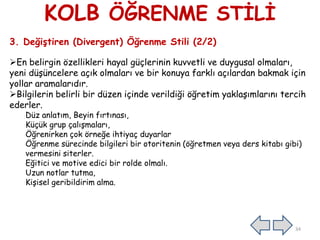 KOLB ÖĞRENME STĠLĠ
3. Değiştiren (Divergent) Öğrenme Stili (2/2)
En belirgin özellikleri hayal güçlerinin kuvvetli ve duygusal olmaları,
yeni düĢüncelere açık olmaları ve bir konuya farklı açılardan bakmak için
yollar aramalarıdır.
Bilgilerin belirli bir düzen içinde verildiği öğretim yaklaĢımlarını tercih
ederler.
Düz anlatım, Beyin fırtınası,
Küçük grup çalıĢmaları,
Öğrenirken çok örneğe ihtiyaç duyarlar
Öğrenme sürecinde bilgileri bir otoritenin (öğretmen veya ders kitabı gibi)
vermesini siterler.
Eğitici ve motive edici bir rolde olmalı.
Uzun notlar tutma,
KiĢisel geribildirim alma.
34
 