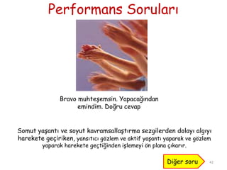 Performans Soruları
42
Bravo muhteĢemsin. Yapacağından
emindim. Doğru cevap
Diğer soru
Somut yaĢantı ve soyut kavramsallaĢtırma sezgilerden dolayı algıyı
harekete geçiriken, yansıtıcı gözlem ve aktif yaĢantı yaparak ve gözlem
yaparak harekete geçtiğinden iĢlemeyi ön plana çıkarır.
 
