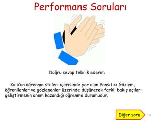Performans Soruları
50
Doğru cevap tebrik ederim
Kolb’un öğrenme stilleri içerisinde yer alan Yansıtıcı Gözlem,
öğrenilenler ve gözlenenler üzerinde düĢünerek farklı bakıĢ açıları
geliĢtirmenin önem kazandığı öğrenme durumudur.
Diğer soru
 
