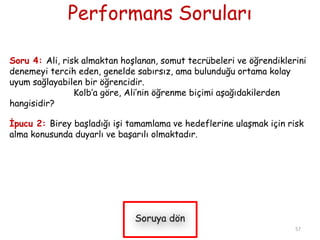Performans Soruları
Soru 4: Ali, risk almaktan hoĢlanan, somut tecrübeleri ve öğrendiklerini
denemeyi tercih eden, genelde sabırsız, ama bulunduğu ortama kolay
uyum sağlayabilen bir öğrencidir.
Kolb’a göre, Ali’nin öğrenme biçimi aĢağıdakilerden
hangisidir?
Ġpucu 2: Birey baĢladığı iĢi tamamlama ve hedeflerine ulaĢmak için risk
alma konusunda duyarlı ve baĢarılı olmaktadır.
57
 