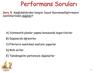 Performans Soruları
58
Soru 5: AĢağıdakilerden hangisi Soyut KavramsallaĢtırmanın
özelliklerinden değildir?
A) Sistematik planlar yapma konusunda baĢarılıdırlar
B) DüĢünerek öğrenirler
C) Fikirlerin mantıksal analizini yaparlar
D) Risk alırlar
E) Tümdengelim yöntemiyle düĢünürler
 