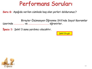 Performans Soruları
64
Soru 6: AĢağıda verilen cümlede boĢ olan yerleri doldurunuz.?
Bireyler Özümseyen Öğrenme Stili’nde Soyut Kavramlar
üzerinde ……………… ve ……………………………… öğrenirler.
Ġpucu 1: ġekil 3 sana yardımcı olacaktır.
Şekil 3’e git
 