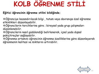 KOLB ÖĞRENME STİLİ
Eğitici öğrencinin öğrenme stilini bildiğinde;
Öğrenciye kazandırılacak bilgi , tutum veya davranışa özel öğrenme
etkinlikleri düzenleyebilir.
Öğrencilerin tercihlerine göre ; bireysel yada grup çalışmaları
düzenlenebilir.
Öğrencilerin nasıl güdülendiği belirlenerek, içsel yada dışsal
pekiçtireçler sağlayabilir.
Öğrenme ortamını öğrencinin öğrenme özelliklerine göre düzenleyerek
öğrenmenin kalitesi ve miktarını artırabilir.
13
 