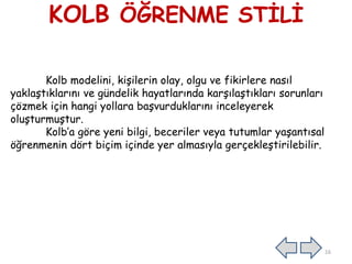 KOLB ÖĞRENME STİLİ
Kolb modelini, kişilerin olay, olgu ve fikirlere nasıl
yaklaştıklarını ve gündelik hayatlarında karşılaştıkları sorunları
çözmek için hangi yollara başvurduklarını inceleyerek
oluşturmuştur.
Kolb’a göre yeni bilgi, beceriler veya tutumlar yaşantısal
öğrenmenin dört biçim içinde yer almasıyla gerçekleştirilebilir.
16
 