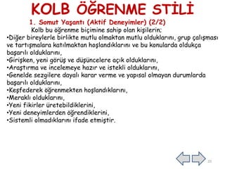 KOLB ÖĞRENME STİLİ
1. Somut Yaşantı (Aktif Deneyimler) (2/2)
Kolb bu öğrenme biçimine sahip olan kişilerin;
•Diğer bireylerle birlikte mutlu olmaktan mutlu olduklarını, grup çalışması
ve tartışmalara katılmaktan hoşlandıklarını ve bu konularda oldukça
başarılı olduklarını,
•Girişken, yeni görüş ve düşüncelere açık olduklarını,
•Araştırma ve incelemeye hazır ve istekli olduklarını,
•Genelde sezgilere dayalı karar verme ve yapısal olmayan durumlarda
başarılı olduklarını,
•Keşfederek öğrenmekten hoşlandıklarını,
•Meraklı olduklarını,
•Yeni fikirler üretebildiklerini,
•Yeni deneyimlerden öğrendiklerini,
•Sistemli olmadıklarını ifade etmiştir.
20
 