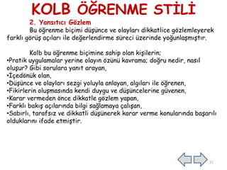 KOLB ÖĞRENME STİLİ
2. Yansıtıcı Gözlem
Bu öğrenme biçimi düşünce ve olayları dikkatlice gözlemleyerek
farklı görüş açıları ile değerlendirme süreci üzerinde yoğunlaşmıştır.
Kolb bu öğrenme biçimine sahip olan kişilerin;
•Pratik uygulamalar yerine olayın özünü kavrama; doğru nedir, nasıl
oluşur? Gibi sorulara yanıt arayan,
•İçedönük olan,
•Düşünce ve olayları sezgi yoluyla anlayan, algıları ile öğrenen,
•Fikirlerin oluşmasında kendi duygu ve düşüncelerine güvenen,
•Karar vermeden önce dikkatle gözlem yapan,
•Farklı bakış açılarında bilgi sağlamaya çalışan,
•Sabırlı, tarafsız ve dikkatli düşünerek karar verme konularında başarılı
olduklarını ifade etmiştir.
21
 