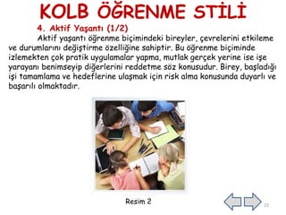 KOLB ÖĞRENME STİLİ
4. Aktif Yaşantı (1/2)
Aktif yaşantı öğrenme biçimindeki bireyler, çevrelerini etkileme
ve durumlarını değiştirme özelliğine sahiptir. Bu öğrenme biçiminde
izlemekten çok pratik uygulamalar yapma, mutlak gerçek yerine ise işe
yarayanı benimseyip diğerlerini reddetme söz konusudur. Birey, başladığı
işi tamamlama ve hedeflerine ulaşmak için risk alma konusunda duyarlı ve
başarılı olmaktadır.
Resim 2 23
 