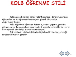 KOLB ÖĞRENME STİLİ
Kolb’a göre bireyler kendi yaşantılarından, deneyimlerinden
öğrenirler ve bu öğrenmenin sonuçları güvenli bir şekilde
değerlendirilebilir.
Kolb yaşantısal öğrenme kuramını, somut yaşantı, yansıtıcı
gözlem, soyut kavramsallaştırma ve aktif yaşantı yeteneklerini içeren
dört aşamalı bir döngü olarak tanımlamıştır.
Öğrencilerin etkin olabilmeleri için bu dört farklı yeteneği
uygulayabilmeleri gerekir
26
 