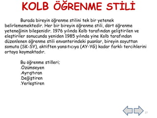 KOLB ÖĞRENME STİLİ
Burada bireyin öğrenme stilini tek bir yetenek
belirlememektedir. Her bir bireyin öğrenme stili, dört öğrenme
yeteneğinin bileşenidir. 1976 yılında Kolb tarafından geliştirilen ve
eleştiriler sonucunda yeniden 1985 yılında yine Kolb tarafından
düzenlenen öğrenme stili envanterindeki puanlar, bireyin soyuttan
somuta (SK-SY), aktiften yansıtıcıya (AY-YG) kadar farklı tercihlerini
ortaya koymaktadır.
Bu öğrenme stilleri;
Özümseyen
Ayrıştıran
Değiştiren
Yerleştiren
27
 