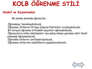 KOLB ÖĞRENME STİLİ
Hedef ve Kazanımalar
Bu sunum sonunda öğrenciler,
Öğrenmeyi tanımlayabilecek,
Öğrenme Stillerini Ortaya Çıkaran Faktörleri sıralayabilecek,
Bir bireyin öğrenme stilindeki boyutları öğrenebilecek,
Öğrencilerin etkin olabilmeleri için sahip olması gereken dört farklı
yeteneği öğrenebilecek,
Öğrenme stillerini sınıflandırabilecek,
Öğrenme stillerinin özelliklerini sayabileceklerdir.
3
 