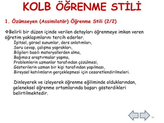 KOLB ÖĞRENME STİLİ
1. Özümseyen (Assimilatör) Öğrenme Stili (2/2)
Belirli bir düzen içinde verilen detayları öğrenmeye imkan veren
öğretim yaklaşımlarını tercih ederler.
İşitsel, görsel sunumlar, ders anlatımları,
Soru cevap, çalışma yaprakları,
Bilgileri basılı materyallerden alma,
Bağımsız araştırmalar yapma,
Problemlerin uzmanlar tarafından çözülmesi,
Gösterilerin uzman bir kişi tarafından yapılması,
Bireysel katılımların gerçekleşmesi için cesaretlendirilmeleri.
Dinleyerek ve izleyerek öğrenme eğiliminde olduklarından,
geleneksel öğrenme ortamlarında başarı gösterdikleri
belirtilmektedir.
30
 