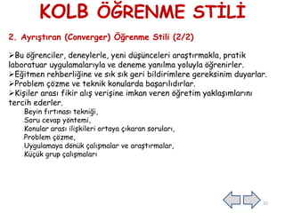 KOLB ÖĞRENME STİLİ
2. Ayrıştıran (Converger) Öğrenme Stili (2/2)
Bu öğrenciler, deneylerle, yeni düşünceleri araştırmakla, pratik
laboratuar uygulamalarıyla ve deneme yanılma yoluyla öğrenirler.
Eğitmen rehberliğine ve sık sık geri bildirimlere gereksinim duyarlar.
Problem çözme ve teknik konularda başarılıdırlar.
Kişiler arası fikir alış verişine imkan veren öğretim yaklaşımlarını
tercih ederler.
Beyin fırtınası tekniği,
Soru cevap yöntemi,
Konular arası ilişkileri ortaya çıkaran soruları,
Problem çözme,
Uygulamaya dönük çalışmalar ve araştırmalar,
Küçük grup çalışmaları
32
 