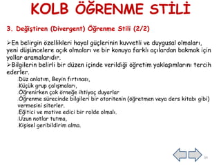 KOLB ÖĞRENME STİLİ
3. Değiştiren (Divergent) Öğrenme Stili (2/2)
En belirgin özellikleri hayal güçlerinin kuvvetli ve duygusal olmaları,
yeni düşüncelere açık olmaları ve bir konuya farklı açılardan bakmak için
yollar aramalarıdır.
Bilgilerin belirli bir düzen içinde verildiği öğretim yaklaşımlarını tercih
ederler.
Düz anlatım, Beyin fırtınası,
Küçük grup çalışmaları,
Öğrenirken çok örneğe ihtiyaç duyarlar
Öğrenme sürecinde bilgileri bir otoritenin (öğretmen veya ders kitabı gibi)
vermesini siterler.
Eğitici ve motive edici bir rolde olmalı.
Uzun notlar tutma,
Kişisel geribildirim alma.
34
 